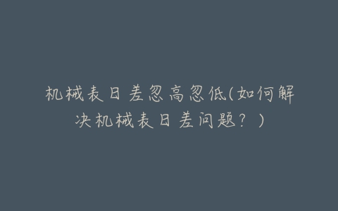 机械表日差忽高忽低(如何解决机械表日差问题?)-亿表网 机械表日差忽高忽低(如何解决机械表日差问题?)-亿表网