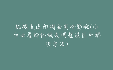 机械表逆向调会有啥影响(小白必看的机械表调整误区和解决方法)