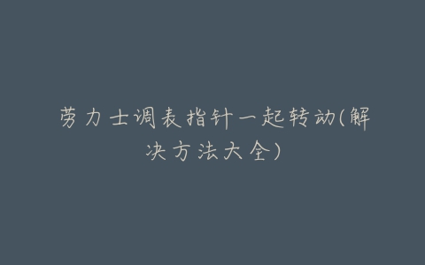 劳力士调表指针一起转动(解决方法大全)