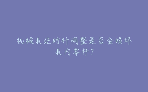 机械表逆时针调整是否会损坏表内零件?-亿表网 机械表逆时针调整是否会损坏表内零件?-亿表网
