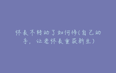 怀表不转动了如何修(自己动手,让老怀表重获新生)-亿表网 怀表不转动了如何修(自己动手,让老怀表重获新生)-亿表网