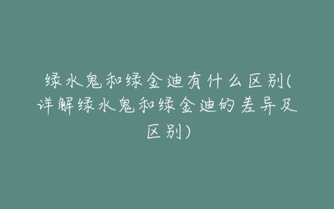 绿水鬼和绿金迪有什么区别(详解绿水鬼和绿金迪的差异及区别)-亿表网 绿水鬼和绿金迪有什么区别(详解绿水鬼和绿金迪的差异及区别)-亿表网