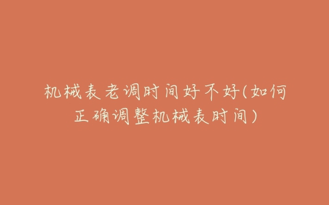 机械表老调时间好不好(如何正确调整机械表时间)-亿表网 机械表老调时间好不好(如何正确调整机械表时间)-亿表网