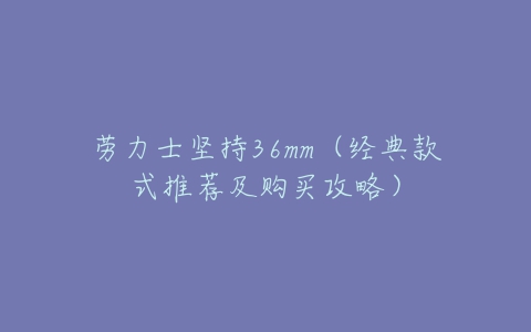 劳力士坚持36mm(经典款式推荐及购买攻略)-亿表网 劳力士坚持36mm(经典款式推荐及购买攻略)-亿表网
