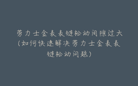 劳力士金表表链松动间隙过大(如何快速解决劳力士金表表链松动问题)-亿表网 劳力士金表表链松动间隙过大(如何快速解决劳力士金表表链松动问题)-亿表网