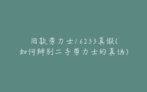 旧款劳力士16233真假(如何辨别二手劳力士的真伪)-亿表网 旧款劳力士16233真假(如何辨别二手劳力士的真伪)-亿表网