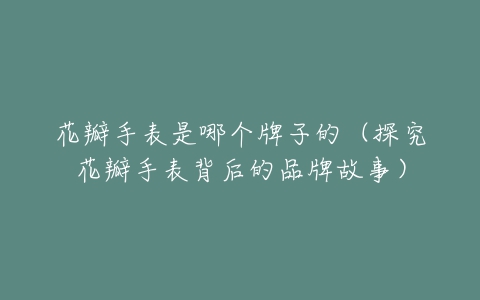 花瓣手表是哪个牌子的(探究花瓣手表背后的品牌故事)-亿表网 花瓣手表是哪个牌子的(探究花瓣手表背后的品牌故事)-亿表网