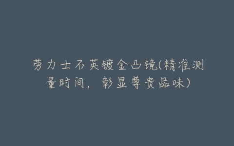 劳力士石英镀金凸镜(精准测量时间,彰显尊贵品味)-亿表网 劳力士石英镀金凸镜(精准测量时间,彰显尊贵品味)-亿表网