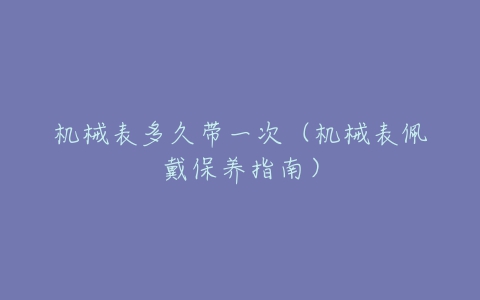 机械表多久带一次(机械表佩戴保养指南)-亿表网 机械表多久带一次(机械表佩戴保养指南)-亿表网