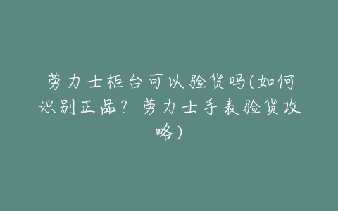 劳力士柜台可以验货吗(如何识别正品?劳力士手表验货攻略)-亿表网 劳力士柜台可以验货吗(如何识别正品?劳力士手表验货攻略)-亿表网