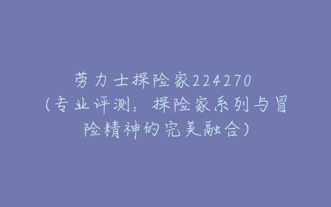 劳力士探险家224270 (专业评测:探险家系列与冒险精神的完美融合)-亿表网 劳力士探险家224270 (专业评测:探险家系列与冒险精神的完美融合)-亿表网