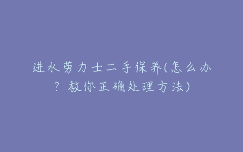 进水劳力士二手保养(怎么办?教你正确处理方法)-亿表网 进水劳力士二手保养(怎么办?教你正确处理方法)-亿表网