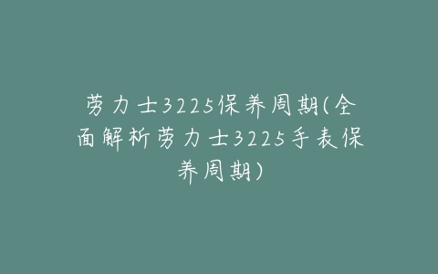 劳力士3225保养周期(全面解析劳力士3225手表保养周期)-亿表网 劳力士3225保养周期(全面解析劳力士3225手表保养周期)-亿表网