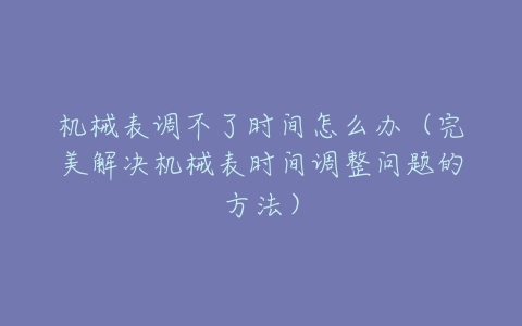 机械表调不了时间怎么办(完美解决机械表时间调整问题的方法)-亿表网 机械表调不了时间怎么办(完美解决机械表时间调整问题的方法)-亿表网