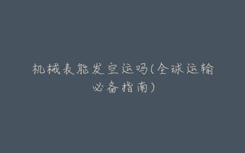 机械表能发空运吗(全球运输必备指南)-亿表网 机械表能发空运吗(全球运输必备指南)-亿表网