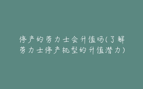 停产的劳力士会升值吗(了解劳力士停产机型的升值潜力)-亿表网 停产的劳力士会升值吗(了解劳力士停产机型的升值潜力)-亿表网