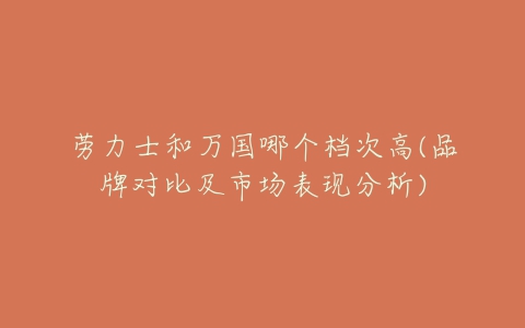 劳力士和万国哪个档次高(品牌对比及市场表现分析)-亿表网 劳力士和万国哪个档次高(品牌对比及市场表现分析)-亿表网