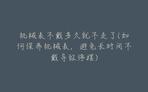 机械表不戴多久就不走了(如何保养机械表,避免长时间不戴导致停摆)-亿表网 机械表不戴多久就不走了(如何保养机械表,避免长时间不戴导致停摆)-亿表网