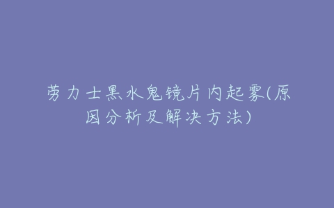 劳力士黑水鬼镜片内起雾(原因分析及解决方法)-亿表网 劳力士黑水鬼镜片内起雾(原因分析及解决方法)-亿表网
