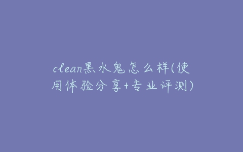 clean黑水鬼怎么样(使用体验分享+专业评测)-亿表网 clean黑水鬼怎么样(使用体验分享+专业评测)-亿表网