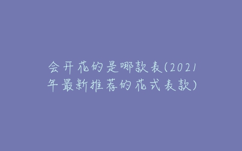 会开花的是哪款表(2021年最新推荐的花式表款)-亿表网 会开花的是哪款表(2021年最新推荐的花式表款)-亿表网