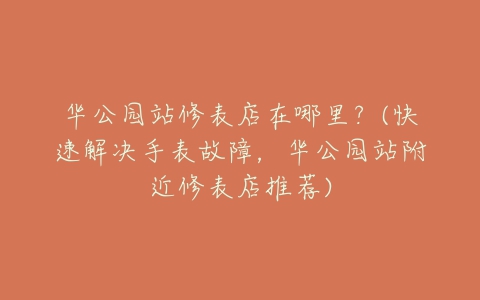 华公园站修表店在哪里?(快速解决手表故障,华公园站附近修表店推荐)-亿表网 华公园站修表店在哪里?(快速解决手表故障,华公园站附近修表店推荐)-亿表网