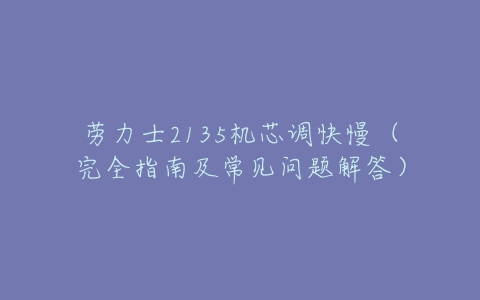 劳力士2135机芯调快慢(完全指南及常见问题解答)-亿表网 劳力士2135机芯调快慢(完全指南及常见问题解答)-亿表网