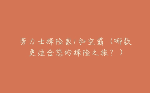 劳力士探险家1和空霸(哪款更适合您的探险之旅?)-亿表网 劳力士探险家1和空霸(哪款更适合您的探险之旅?)-亿表网