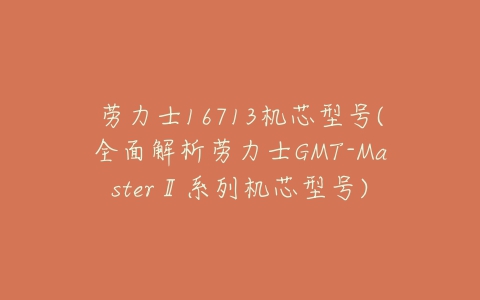 劳力士16713机芯型号(全面解析劳力士GMT-MasterⅡ系列机芯型号)-亿表网 劳力士16713机芯型号(全面解析劳力士GMT-MasterⅡ系列机芯型号)-亿表网