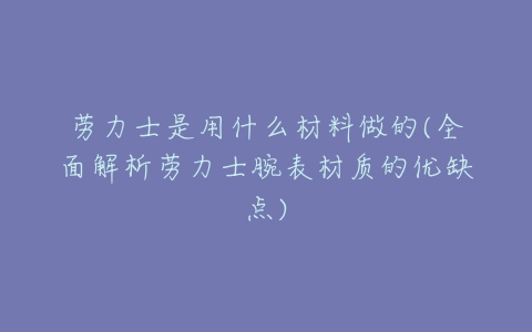 劳力士是用什么材料做的(全面解析劳力士腕表材质的优缺点)-亿表网 劳力士是用什么材料做的(全面解析劳力士腕表材质的优缺点)-亿表网