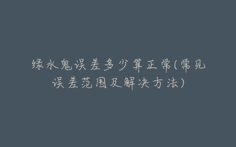 绿水鬼误差多少算正常(常见误差范围及解决方法)-亿表网 绿水鬼误差多少算正常(常见误差范围及解决方法)-亿表网