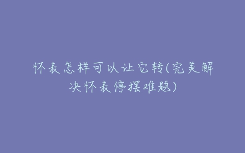 怀表怎样可以让它转(完美解决怀表停摆难题)-亿表网 怀表怎样可以让它转(完美解决怀表停摆难题)-亿表网
