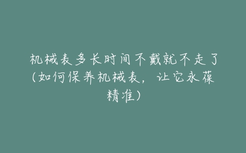 机械表多长时间不戴就不走了(如何保养机械表,让它永葆精准)-亿表网 机械表多长时间不戴就不走了(如何保养机械表,让它永葆精准)-亿表网