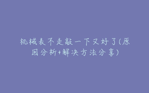 机械表不走敲一下又好了(原因分析+解决方法分享)-亿表网 机械表不走敲一下又好了(原因分析+解决方法分享)-亿表网