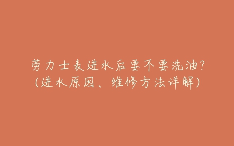 劳力士表进水后要不要洗油?(进水原因、维修方法详解)-亿表网 劳力士表进水后要不要洗油?(进水原因、维修方法详解)-亿表网