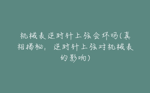 机械表逆时针上弦会坏吗(真相揭秘：逆时针上弦对机械表的影响)