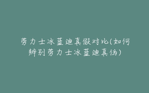 劳力士冰蓝迪真假对比(如何辨别劳力士冰蓝迪真伪)