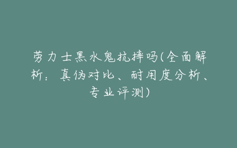 劳力士黑水鬼抗摔吗(全面解析:真伪对比、耐用度分析、专业评测)-亿表网 劳力士黑水鬼抗摔吗(全面解析:真伪对比、耐用度分析、专业评测)-亿表网