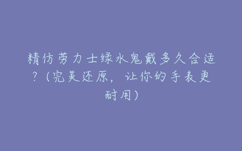 精仿劳力士绿水鬼戴多久合适?(完美还原,让你的手表更耐用)-亿表网 精仿劳力士绿水鬼戴多久合适?(完美还原,让你的手表更耐用)-亿表网