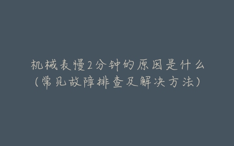 机械表慢2分钟的原因是什么(常见故障排查及解决方法)-亿表网 机械表慢2分钟的原因是什么(常见故障排查及解决方法)-亿表网