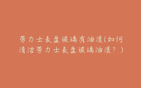 劳力士表盘玻璃有油渍(如何清洁劳力士表盘玻璃油渍？)
