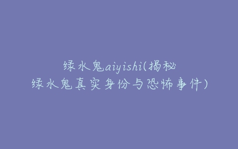 绿水鬼aiyishi(揭秘绿水鬼真实身份与恐怖事件)