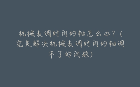 机械表调时间的轴怎么办？(完美解决机械表调时间的轴调不了的问题)