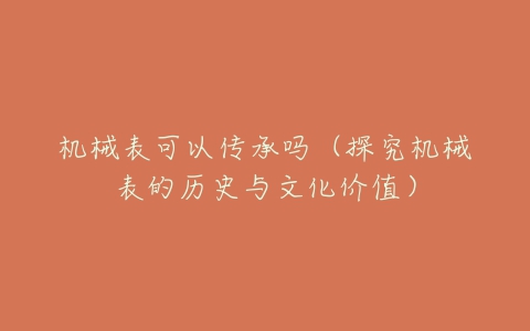 机械表可以传承吗(探究机械表的历史与文化价值)-亿表网 机械表可以传承吗(探究机械表的历史与文化价值)-亿表网