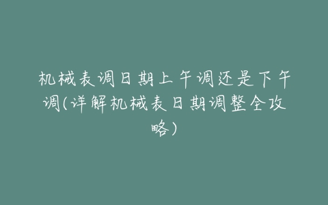 机械表调日期上午调还是下午调(详解机械表日期调整全攻略)-亿表网 机械表调日期上午调还是下午调(详解机械表日期调整全攻略)-亿表网
