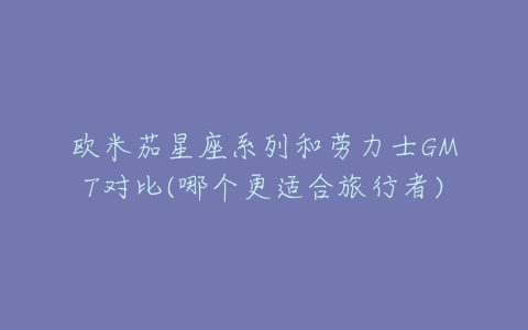 欧米茄星座系列和劳力士GMT对比(哪个更适合旅行者)-亿表网 欧米茄星座系列和劳力士GMT对比(哪个更适合旅行者)-亿表网
