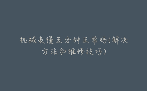 机械表慢五分钟正常吗(解决方法和维修技巧)-亿表网 机械表慢五分钟正常吗(解决方法和维修技巧)-亿表网