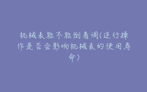 机械表能不能倒着调(逆行操作是否会影响机械表的使用寿命)