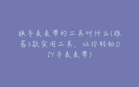 换手表表带的工具叫什么(推荐5款实用工具,让你轻松DIY手表表带)-亿表网 换手表表带的工具叫什么(推荐5款实用工具,让你轻松DIY手表表带)-亿表网
