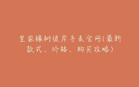 皇家橡树彼岸手表官网(最新款式、价格、购买攻略)-亿表网 皇家橡树彼岸手表官网(最新款式、价格、购买攻略)-亿表网